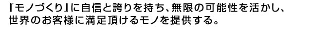 『モノづくり』に自信と誇りを持ち、無限の可能性を活かし、世界のお客様に満足頂けるモノを提供する。