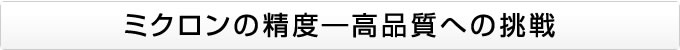 ミクロンの精度―高品質への挑戦