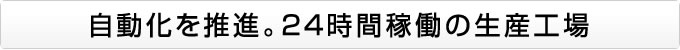 自動化を推進。24時間稼働の生産工場